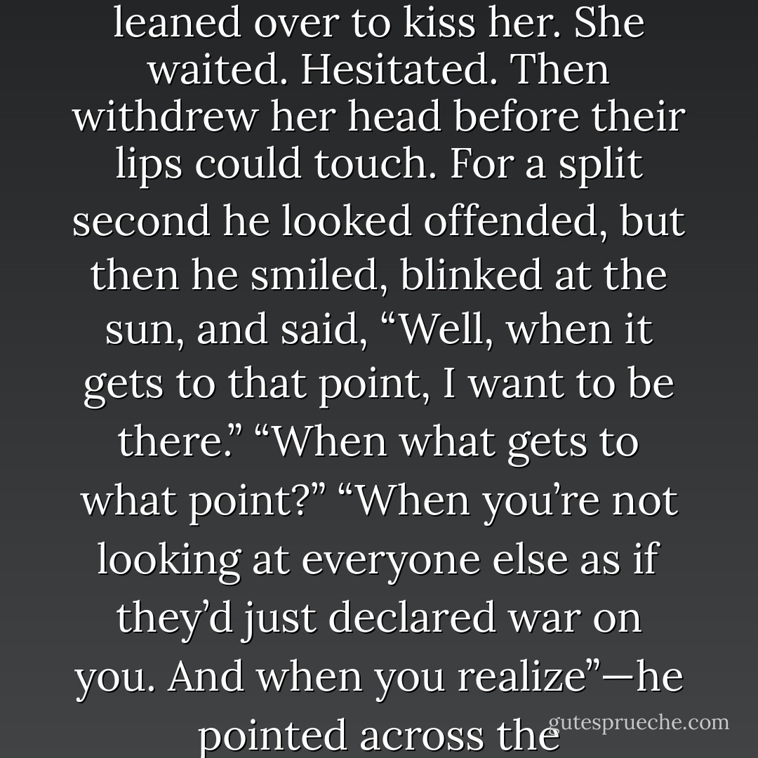 It would have been only fair to tell him so. To explain, right now, that she was the bloody Titanic whose wake would carry him under, if he didn’t jump into the lifeboat and head for the open sea.<br />Instead, he leaned over to kiss her.<br />She waited. Hesitated. Then withdrew her head before their lips could touch. For a split second he looked offended, but then he smiled, blinked at the sun, and said, “Well, when it gets to that point, I want to be there.”<br />“When what gets to what point?”<br />“When you’re not looking at everyone else as if they’d just declared war on you. And when you realize”—he pointed across the ravine—“that things may look like the end of the world but the world still goes on, over there on the other side. Maybe just one really large step would cross it. - Kai Meyer