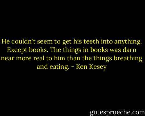 He couldn't seem to get his teeth into anything. Except books. The things in books was darn near more real to him than the things breathing and eating. - Ken Kesey