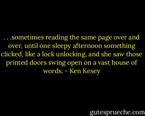 . . .sometimes reading the same page over and over, until one sleepy afternoon something clicked, like a lock unlocking, and she saw those printed doors swing open on a vast house of words. - Ken Kesey