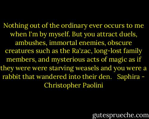 Nothing out of the ordinary ever occurs to me when I'm by myself. But you attract duels, ambushes, immortal enemies, obscure creatures such as the Ra'zac, long-lost family members, and mysterious acts of magic as if they were were starving weasels and you were a rabbit that wandered into their den. <br /><br />Saphira - Christopher Paolini