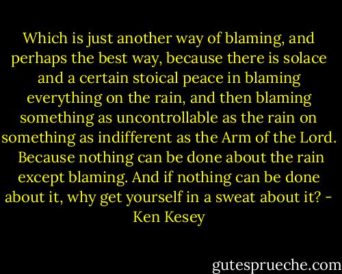 Which is just another way of blaming, and perhaps the best way, because there is solace and a certain stoical peace in blaming everything on the rain, and then blaming something as uncontrollable as the rain on something as indifferent as the Arm of the Lord.<br /><br />Because nothing can be done about the rain except blaming. And if nothing can be done about it, why get yourself in a sweat about it? - Ken Kesey