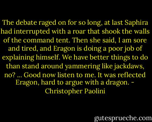 The debate raged on for so long, at last Saphira had interrupted with a roar that shook the walls of the command tent. Then she said, I am sore and tired, and Eragon is doing a poor job of explaining himself. We have better things to do than stand around yammering like jackdaws, no? ... Good now listen to me.<br />It was reflected Eragon, hard to argue with a dragon. - Christopher Paolini