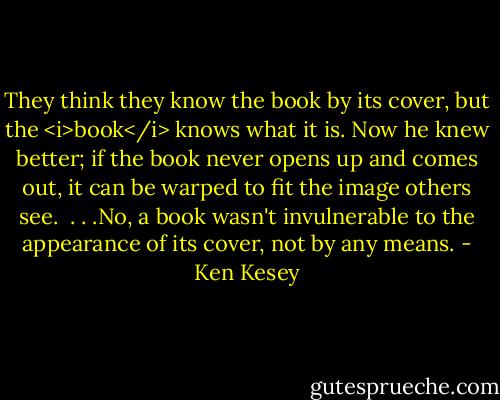 They think they know the book by its cover, but the <i>book</i> knows what it is. Now he knew better; if the book never opens up and comes out, it can be warped to fit the image others see.<br /><br />. . .No, a book wasn't invulnerable to the appearance of its cover, not by any means. - Ken Kesey