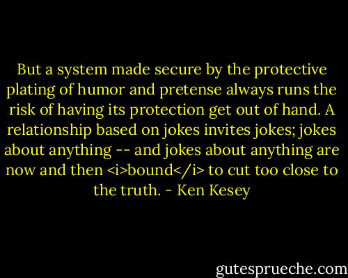 But a system made secure by the protective plating of humor and pretense always runs the risk of having its protection get out of hand. A relationship based on jokes invites jokes; jokes about anything -- and jokes about anything are now and then <i>bound</i> to cut too close to the truth. - Ken Kesey