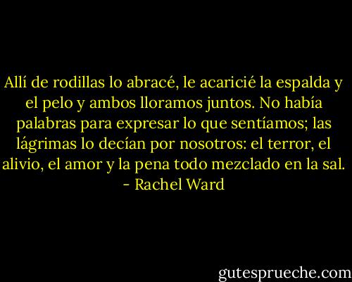 Allí de rodillas lo abracé, le acaricié la espalda y el pelo y ambos lloramos juntos. No había palabras para expresar lo que sentíamos; las lágrimas lo decían por nosotros: el terror, el alivio, el amor y la pena todo mezclado en la sal. - Rachel Ward