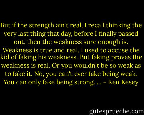 But if the strength ain't real, I recall thinking the very last thing that day, before I finally passed out, then the weakness sure enough is. Weakness is true and real. I used to accuse the kid of faking his weakness. But faking proves the weakness is real. Or you wouldn't be so weak as to fake it. No, you can't ever fake being weak. You can only fake being strong. . . - Ken Kesey