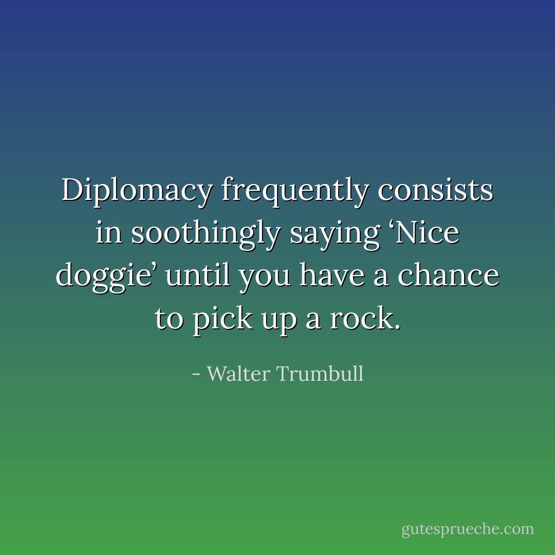 Diplomacy frequently consists in soothingly saying ‘Nice doggie’ until you have a chance to pick up a rock. - Walter Trumbull