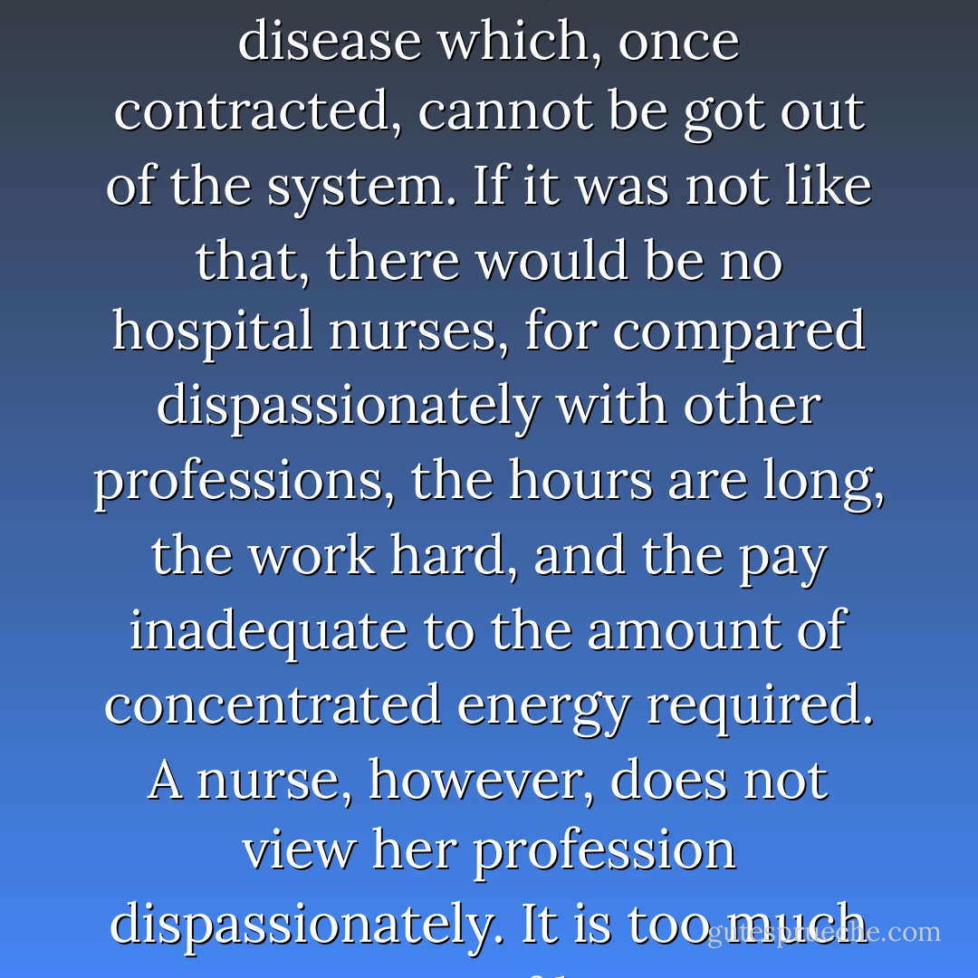 Nursing is a kind of mania; a fever in the blood; an incurable disease which, once contracted, cannot be got out of the system. If it was not like that, there would be no hospital nurses, for compared dispassionately with other professions, the hours are long, the work hard, and the pay inadequate to the amount of concentrated energy required.<br />A nurse, however, does not view her profession dispassionately. It is too much a part of her. - Monica Dickens