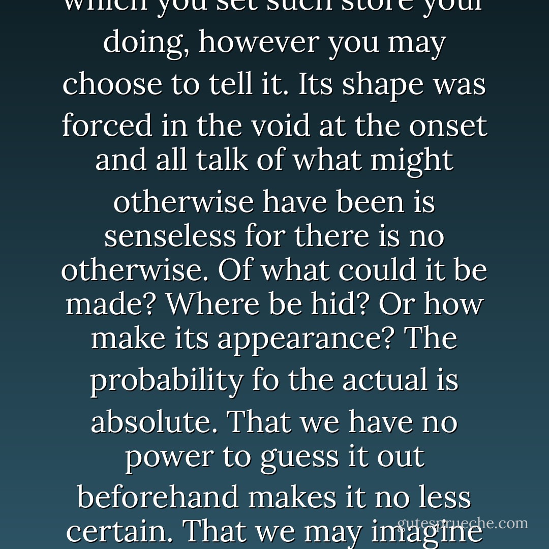 You call forth the world which God has formed and that world only. Nor is this life of yours by which you set such store your doing, however you may choose to tell it. Its shape was forced in the void at the onset and all talk of what might otherwise have been is senseless for there is no otherwise. Of what could it be made? Where be hid? Or how make its appearance? The probability fo the actual is absolute. That we have no power to guess it out beforehand makes it no less certain. That we may imagine alternate histories means nothing at all. - Cormac McCarthy