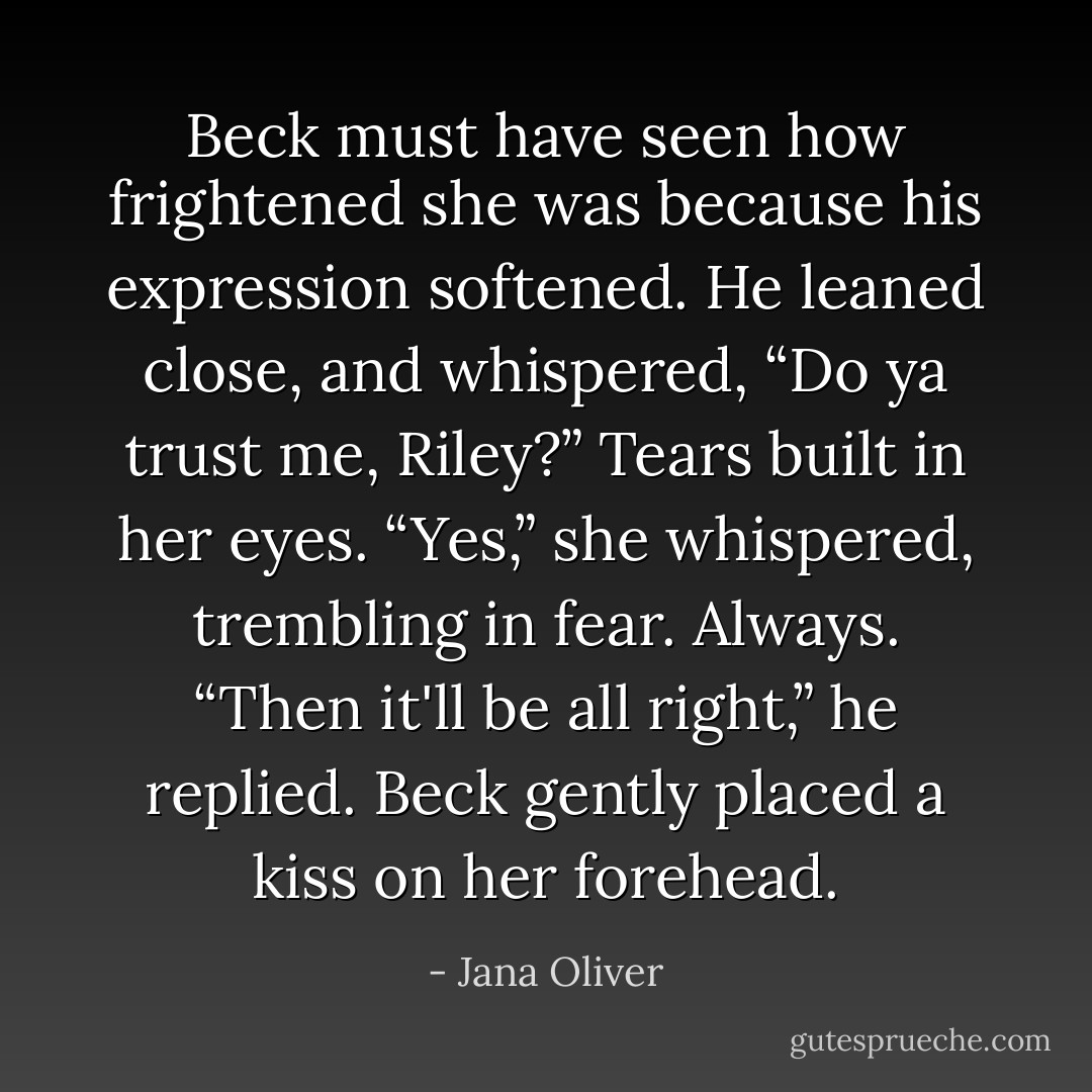 Beck must have seen how frightened she was because his expression softened. He leaned close, and whispered, “Do ya trust me, Riley?”<br />Tears built in her eyes.<br />“Yes,” she whispered, trembling in fear. <i>Always.</i><br />“Then it'll be all right,” he replied. Beck gently placed a kiss on her forehead. - Jana Oliver
