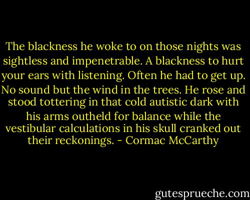 The blackness he woke to on those nights was sightless and impenetrable. A blackness to hurt your ears with listening. Often he had to get up. No sound but the wind in the trees. He rose and stood tottering in that cold autistic dark with his arms outheld for balance while the vestibular calculations in his skull cranked out their reckonings. - Cormac McCarthy