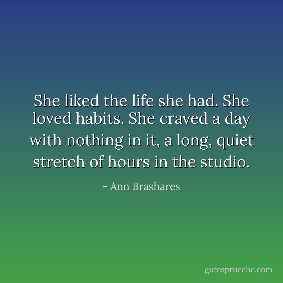 She liked the life she had. She loved habits. She craved a day with nothing in it, a long, quiet stretch of hours in the studio. - Ann Brashares