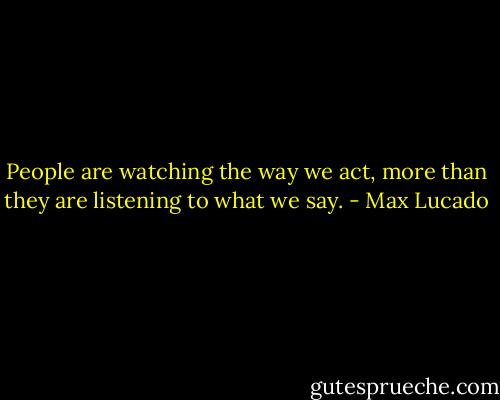 People are watching the way we act, more than they are listening to what we say. - Max Lucado
