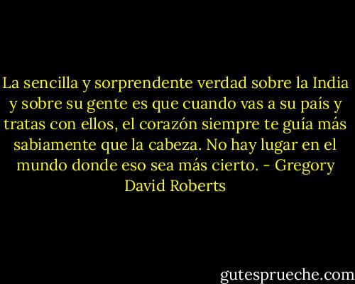 La sencilla y sorprendente verdad sobre la India y sobre su gente es que cuando vas a su país y tratas con ellos, el corazón siempre te guía más sabiamente que la cabeza. No hay lugar en el mundo donde eso sea más cierto. - Gregory David Roberts
