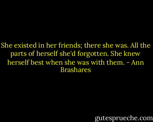 She existed in her friends; there she was. All the parts of herself she'd forgotten. She knew herself best when she was with them. - Ann Brashares