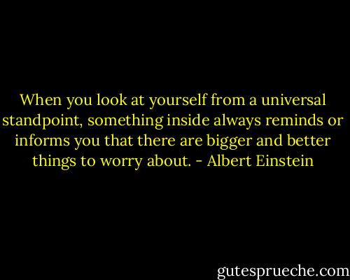 When you look at yourself from a universal standpoint, something inside always reminds or informs you that there are bigger and better things to worry about. - Albert Einstein