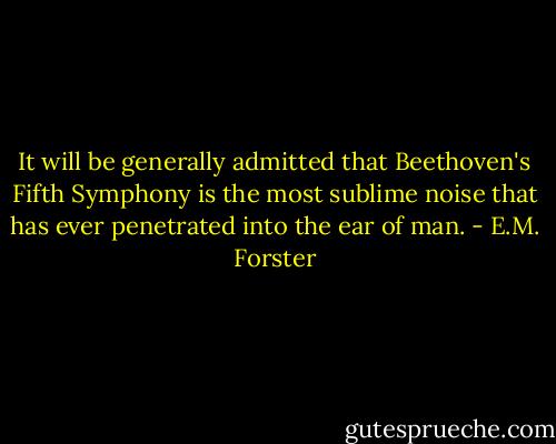 It will be generally admitted that Beethoven's Fifth Symphony is the most sublime noise that has ever penetrated into the ear of man. - E.M. Forster