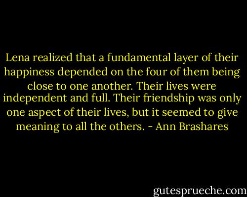Lena realized that a fundamental layer of their happiness depended on the four of them being close to one another. Their lives were independent and full. Their friendship was only one aspect of their lives, but it seemed to give meaning to all the others. - Ann Brashares