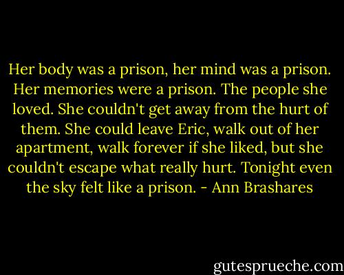 Her body was a prison, her mind was a prison. Her memories were a prison. The people she loved. She couldn't get away from the hurt of them. She could leave Eric, walk out of her apartment, walk forever if she liked, but she couldn't escape what really hurt. Tonight even the sky felt like a prison. - Ann Brashares