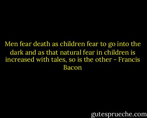 Men fear death as children fear to go into the dark and as that natural fear in children is increased with tales, so is the other - Francis Bacon