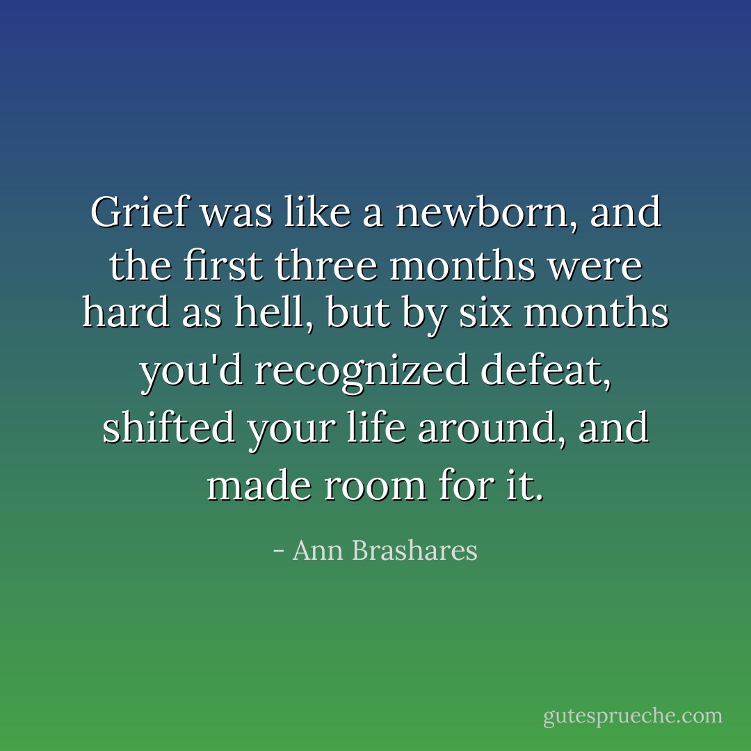 Grief was like a newborn, and the first three months were hard as hell, but by six months you'd recognized defeat, shifted your life around, and made room for it. - Ann Brashares