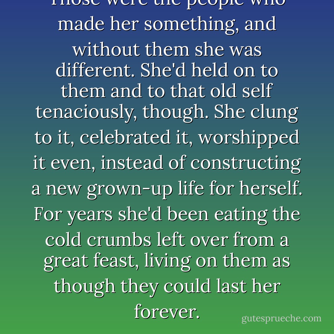 Those were the people who made her something, and without them she was different. She'd held on to them and to that old self tenaciously, though. She clung to it, celebrated it, worshipped it even, instead of constructing a new grown-up life for herself. For years she'd been eating the cold crumbs left over from a great feast, living on them as though they could last her forever. - Ann Brashares