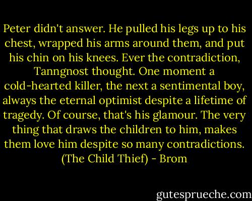 Peter didn't answer. He pulled his legs up to his chest, wrapped his arms around them, and put his chin on his knees. Ever the contradiction, Tanngnost thought. One moment a cold-hearted killer, the next a sentimental boy, always the eternal optimist despite a lifetime of tragedy. Of course, that's his glamour. The very thing that draws the children to him, makes them love him despite so many contradictions. (The Child Thief) - Brom