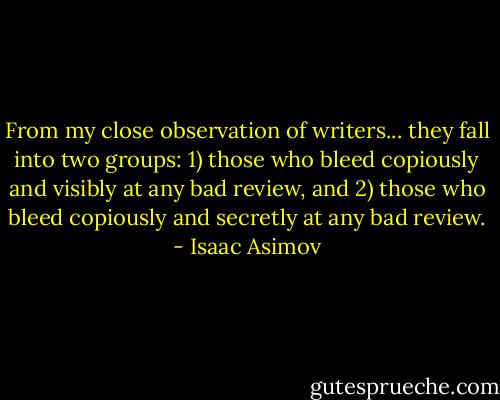 From my close observation of writers... they fall into two groups: 1) those who bleed copiously and visibly at any bad review, and 2) those who bleed copiously and secretly at any bad review. - Isaac Asimov