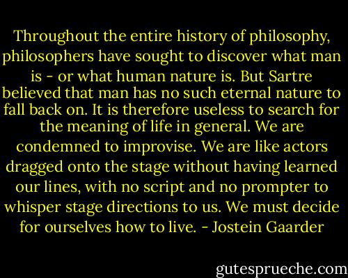 Throughout the entire history of philosophy, philosophers have sought to discover what man is - or what human nature is. But Sartre believed that man has no such eternal nature to fall back on. It is therefore useless to search for the meaning of life in general. We are condemned to improvise. We are like actors dragged onto the stage without having learned our lines, with no script and no prompter to whisper stage directions to us. We must decide for ourselves how to live. - Jostein Gaarder