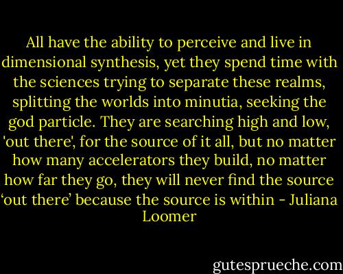 All have the ability to perceive and live in dimensional synthesis, yet they spend time with the sciences trying to separate these realms, splitting the worlds into minutia, seeking the god particle. They are searching high and low, 'out there', for the source of it all, but no matter how many accelerators they build, no matter how far they go, they will never find the source ‘out there’ because the source is within - Juliana Loomer