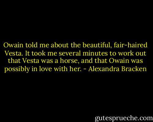 Owain told me about the beautiful, fair-haired Vesta. It took me several minutes to work out that Vesta was a horse, and that Owain was possibly in love with her. - Alexandra Bracken