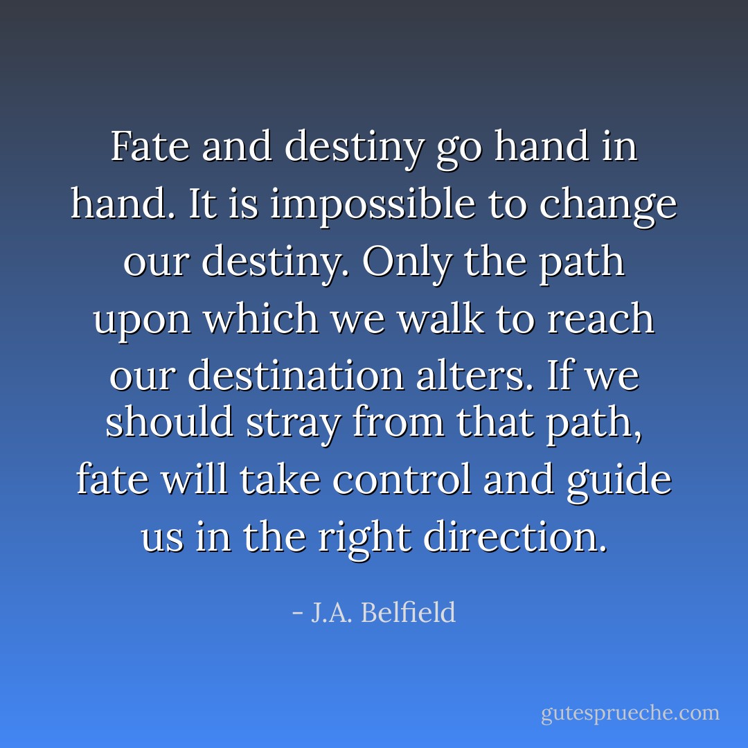 Fate and destiny go hand in hand. It is impossible to change our destiny. Only the path upon which we walk to reach our destination alters. If we should stray from that path, fate will take control and guide us in the right direction. - J.A. Belfield