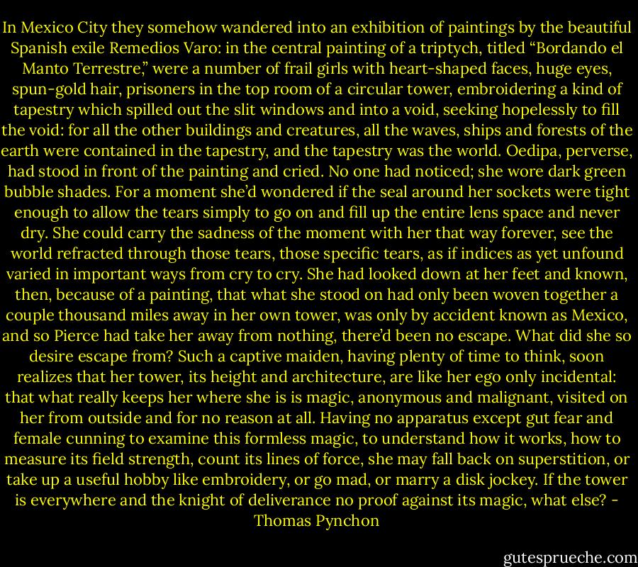 In Mexico City they somehow wandered into an exhibition of paintings by the beautiful Spanish exile Remedios Varo: in the central painting of a triptych, titled “Bordando el Manto Terrestre,” were a number of frail girls with heart-shaped faces, huge eyes, spun-gold hair, prisoners in the top room of a circular tower, embroidering a kind of tapestry which spilled out the slit windows and into a void, seeking hopelessly to fill the void: for all the other buildings and creatures, all the waves, ships and forests of the earth were contained in the tapestry, and the tapestry was the world. Oedipa, perverse, had stood in front of the painting and cried. No one had noticed; she wore dark green bubble shades. For a moment she’d wondered if the seal around her sockets were tight enough to allow the tears simply to go on and fill up the entire lens space and never dry. She could carry the sadness of the moment with her that way forever, see the world refracted through those tears, those specific tears, as if indices as yet unfound varied in important ways from cry to cry. She had looked down at her feet and known, then, because of a painting, that what she stood on had only been woven together a couple thousand miles away in her own tower, was only by accident known as Mexico, and so Pierce had take her away from nothing, there’d been no escape. What did she so desire escape from? Such a captive maiden, having plenty of time to think, soon realizes that her tower, its height and architecture, are like her ego only incidental: that what really keeps her where she is is magic, anonymous and malignant, visited on her from outside and for no reason at all. Having no apparatus except gut fear and female cunning to examine this formless magic, to understand how it works, how to measure its field strength, count its lines of force, she may fall back on superstition, or take up a useful hobby like embroidery, or go mad, or marry a disk jockey. If the tower is everywhere and the knight of deliverance no proof against its magic, what else? - Thomas Pynchon