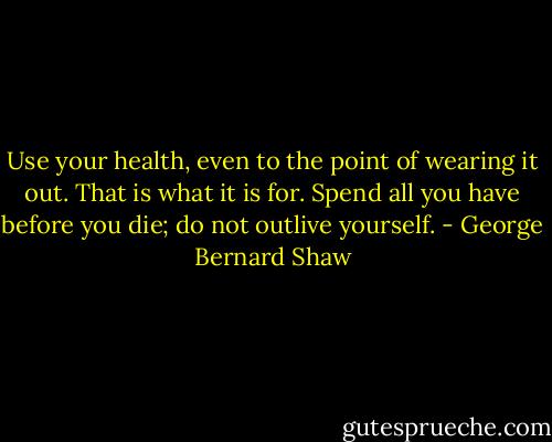 Use your health, even to the point of wearing it out. That is what it is for. Spend all you have before you die; do not outlive yourself. - George Bernard Shaw