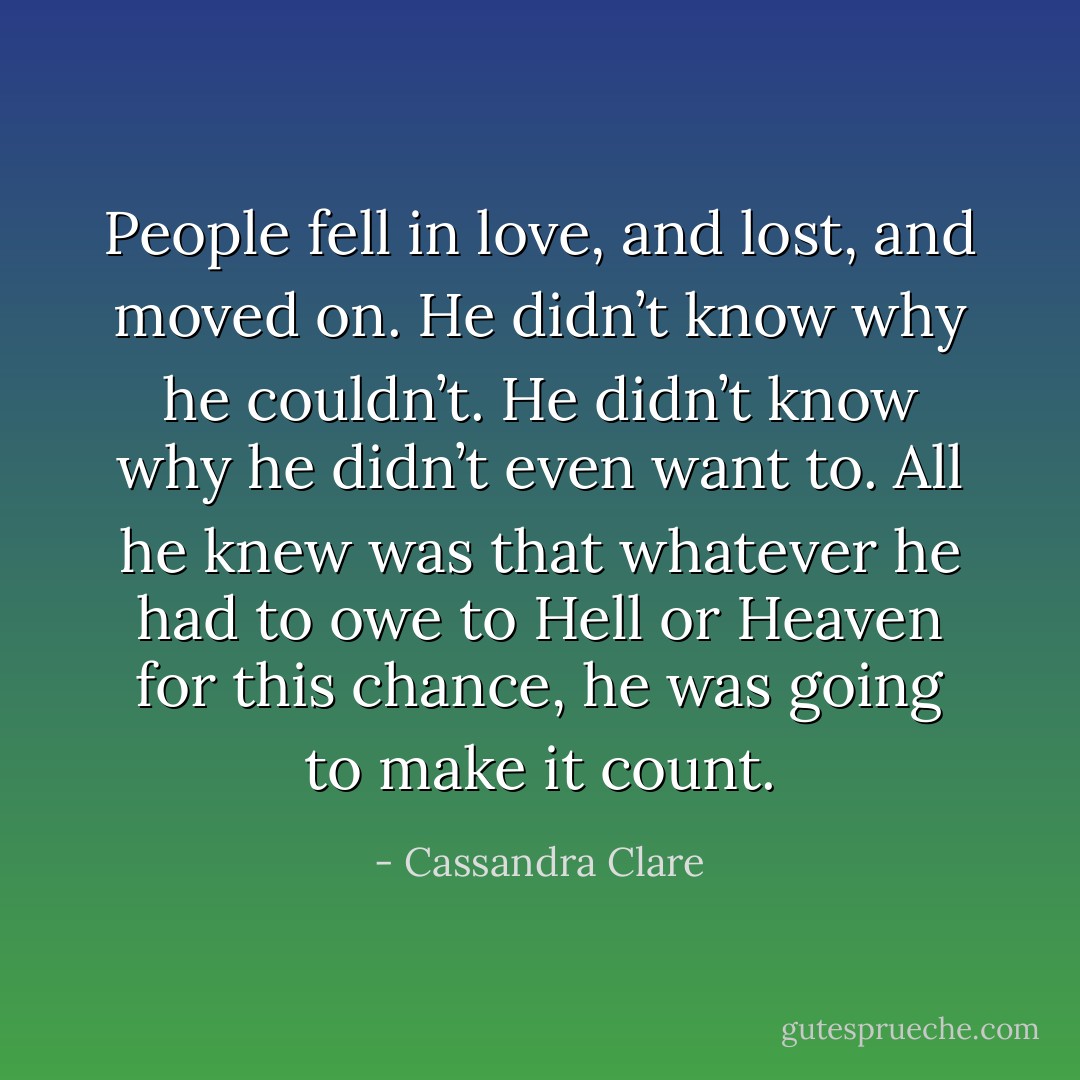 People fell in love, and lost, and moved on. He didn’t know why he couldn’t. He didn’t know why he didn’t even want to. All he knew was that whatever he had to owe to Hell or Heaven for this chance, he was going to make it count. - Cassandra Clare