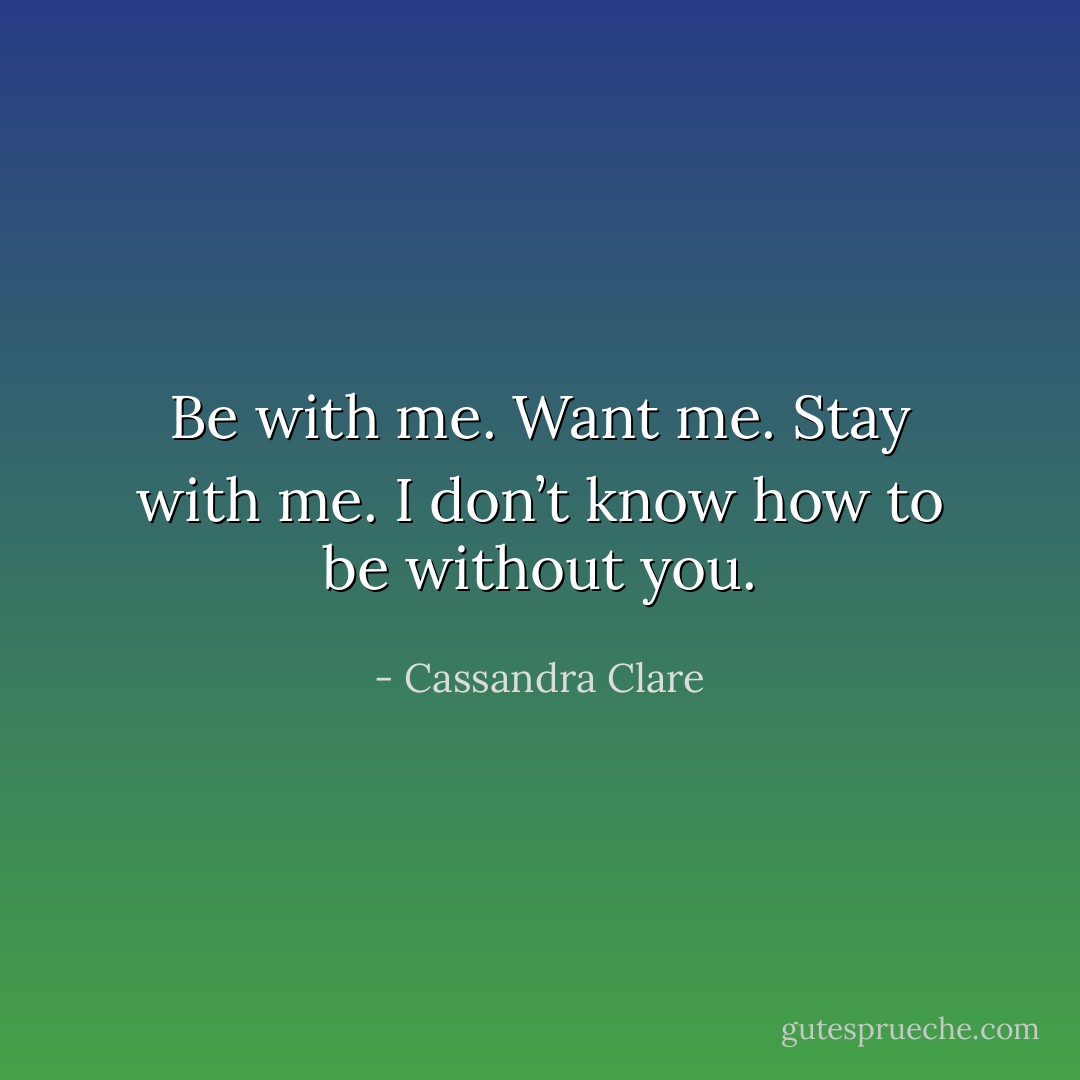 Be with me. Want me. Stay with me.<br />I don’t know how to be without you. - Cassandra Clare