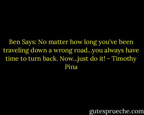 Ben Says: No matter how long you've been traveling down a wrong road...you always have time to turn back.<br />Now...just do it! - Timothy Pina