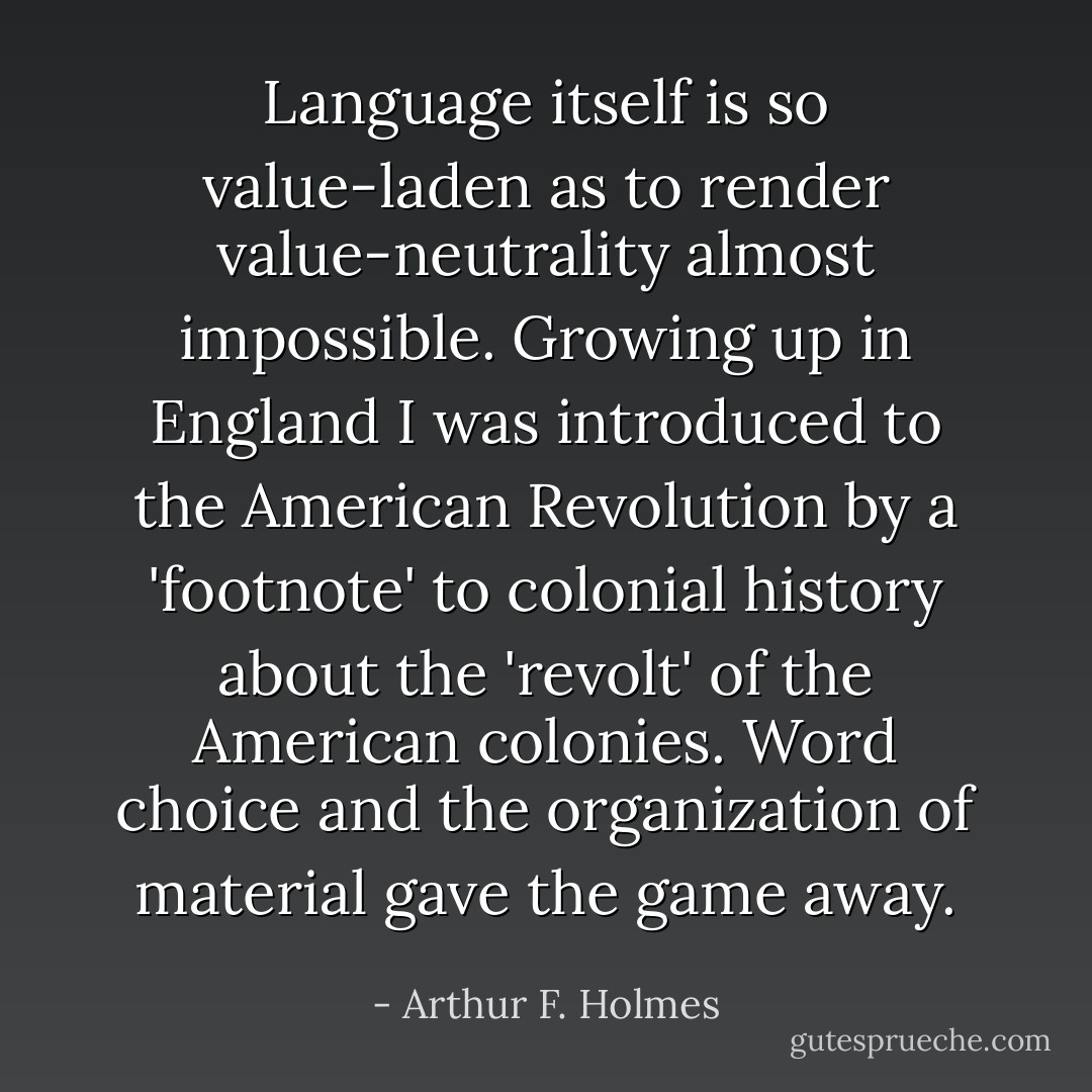 Language itself is so value-laden as to render value-neutrality almost impossible. Growing up in England I was introduced to the American Revolution by a 'footnote' to colonial history about the 'revolt' of the American colonies. Word choice and the organization of material gave the game away. - Arthur F. Holmes