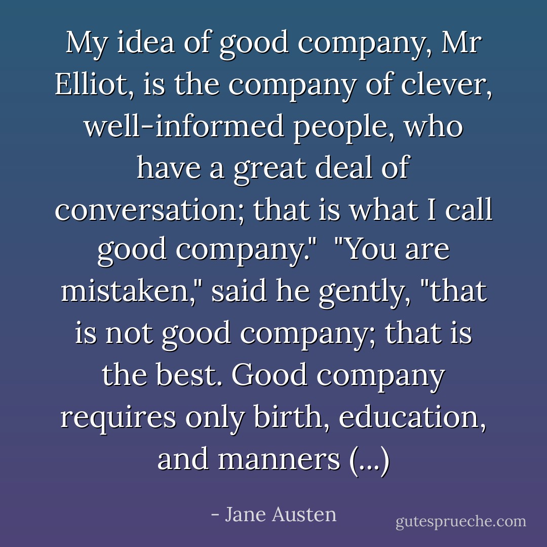My idea of good company, Mr Elliot, is the company of clever, well-informed people, who have a great deal of conversation; that is what I call good company."<br /><br />"You are mistaken," said he gently, "that is not good company; that is the best. Good company requires only birth, education, and manners (...) - Jane Austen
