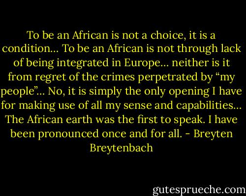 To be an African is not a choice, it is a condition… To be an African is not through lack of being integrated in Europe… neither is it from regret of the crimes perpetrated by “my people”… No, it is simply the only opening I have for making use of all my sense and capabilities… The African earth was the first to speak. I have been pronounced once and for all. - Breyten Breytenbach