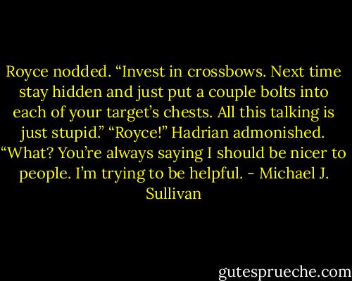 Royce nodded. “Invest in crossbows. Next time stay hidden and just put a couple bolts into each of your target’s chests. All this talking is just stupid.”<br />“Royce!” Hadrian admonished.<br />“What? You’re always saying I should be nicer to people. I’m trying to be helpful. - Michael J. Sullivan