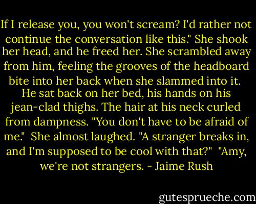 If I release you, you won't scream? I'd rather not continue the conversation like this."<br />She shook her head, and he freed her. She scrambled away from him, feeling the grooves of the headboard bite into her back when she slammed into it. <br />He sat back on her bed, his hands on his jean-clad thighs. The hair at his neck curled from dampness. "You don't have to be afraid of me." <br />She almost laughed. "A stranger breaks in, and I'm supposed to be cool with that?" <br />"Amy, we're not strangers. - Jaime Rush