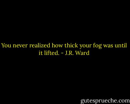 You never realized how thick your fog was until it lifted. - J.R. Ward
