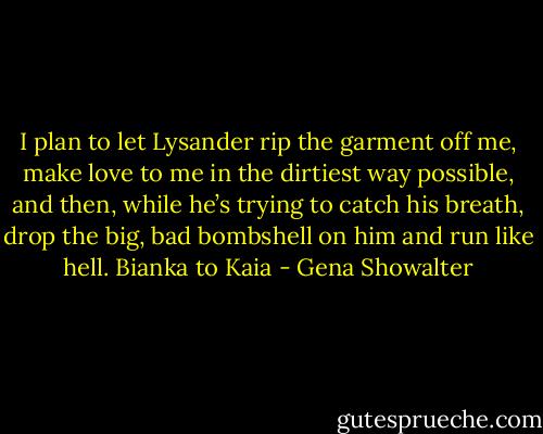 I plan to let Lysander rip the garment off me, make love to me in the dirtiest way possible, and then, while he’s trying to catch his breath, drop the big, bad bombshell on him and run like hell.<br />Bianka to Kaia - Gena Showalter