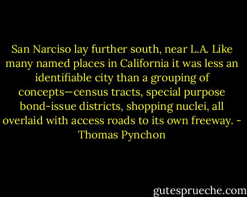 San Narciso lay further south, near L.A. Like many named places in California it was less an identifiable city than a grouping of concepts—census tracts, special purpose bond-issue districts, shopping nuclei, all overlaid with access roads to its own freeway. - Thomas Pynchon