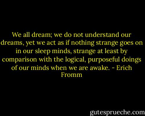 We all dream; we do not understand our dreams, yet we act as if nothing strange goes on in our sleep minds, strange at least by comparison with the logical, purposeful doings of our minds when we are awake. - Erich Fromm