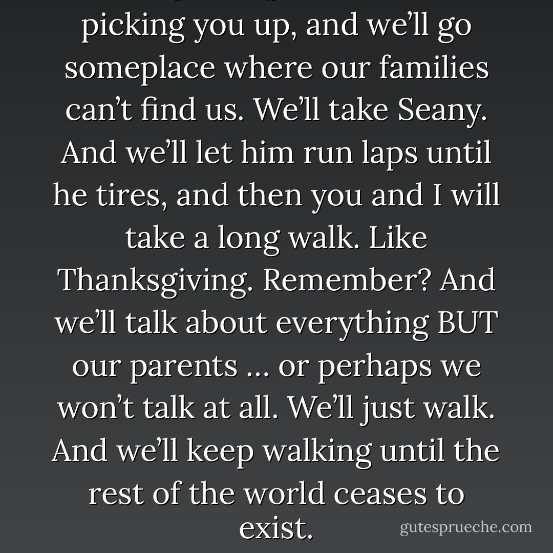 I’m teleporting to Atlanta. I’m picking you up, and we’ll go someplace where our families can’t find us. We’ll take Seany. And we’ll let him run laps until he tires, and then you and I will take a long walk. Like Thanksgiving. Remember? And we’ll talk about everything BUT our parents … or perhaps we won’t talk at all. We’ll just walk. And we’ll keep walking until the rest of the world ceases to exist. - Stephanie Perkins