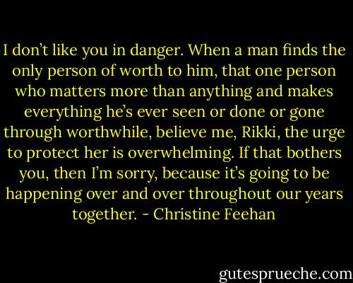 I don’t like you in danger. When a man finds the only person<br />of worth to him, that one person who matters more than anything and makes<br />everything he’s ever seen or done or gone through worthwhile, believe me,<br />Rikki, the urge to protect her is overwhelming. If that bothers you, then I’m<br />sorry, because it’s going to be happening over and over throughout our years<br />together. - Christine Feehan