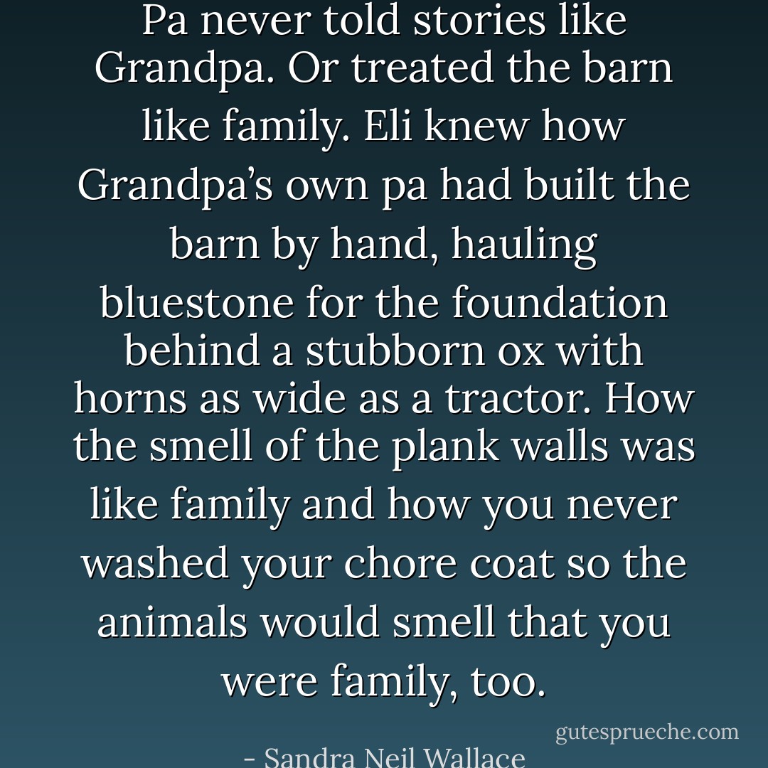 Pa never told stories like Grandpa. Or treated the barn like family. Eli knew how Grandpa’s own pa had built the barn by hand, hauling bluestone for the foundation behind a stubborn ox with horns as wide as a tractor. How the smell of the plank walls was like family and how you never washed your chore coat so the animals would smell that you were family, too. - Sandra Neil Wallace