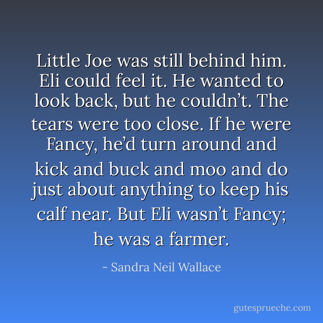 Little Joe was still behind him. Eli could feel it. He wanted to look back, but he couldn’t. The tears were too close. If he were Fancy, he’d turn around and kick and buck and moo and do just about anything to keep his calf near. But Eli wasn’t Fancy; he was a farmer. - Sandra Neil Wallace